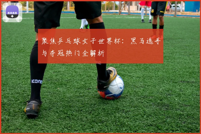 聚焦乒乓球女子世界杯:黑马选手与夺冠热门全解析