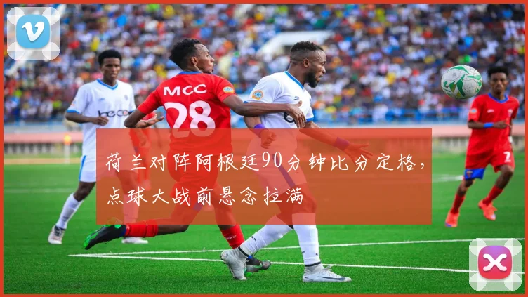 荷兰对阵阿根廷90分钟比分定格，点球大战前悬念拉满