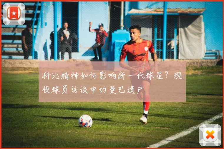 科比精神如何影响新一代球星？现役球员访谈中的曼巴遗产