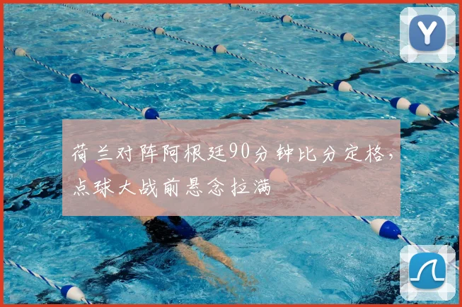 荷兰对阵阿根廷90分钟比分定格，点球大战前悬念拉满