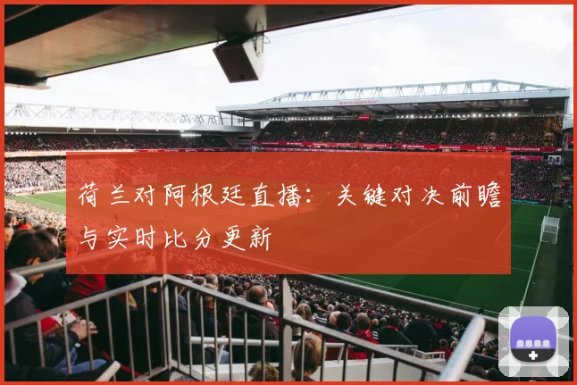 荷兰对阿根廷直播:关键对决前瞻与实时比分更新